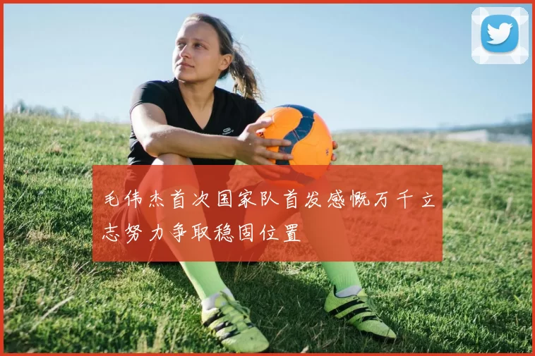 毛伟杰首次国家队首发感慨万千立志努力争取稳固位置