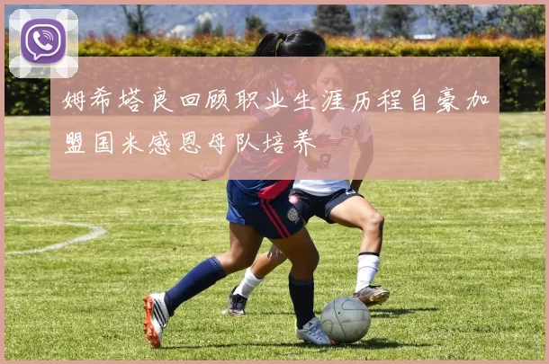姆希塔良回顾职业生涯历程自豪加盟国米感恩母队培养