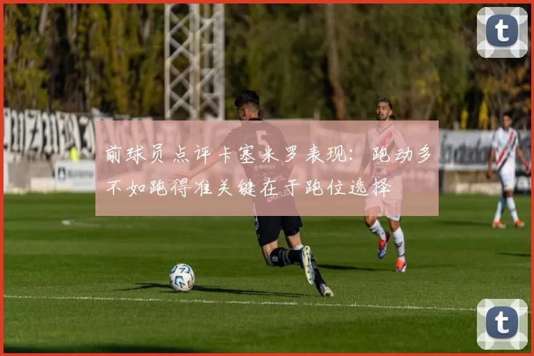 前球员点评卡塞米罗表现：跑动多不如跑得准关键在于跑位选择