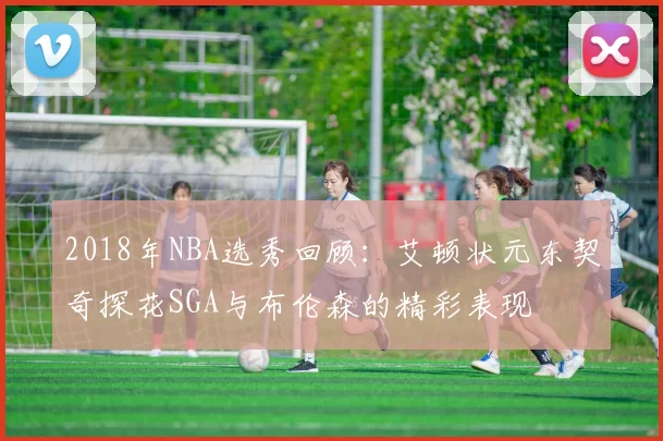 2018年NBA选秀回顾：艾顿状元东契奇探花SGA与布伦森的精彩表现