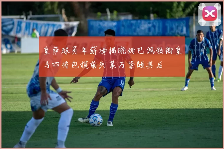 皇萨球员年薪榜揭晓姆巴佩领衔皇马四将包揽前列莱万紧随其后
