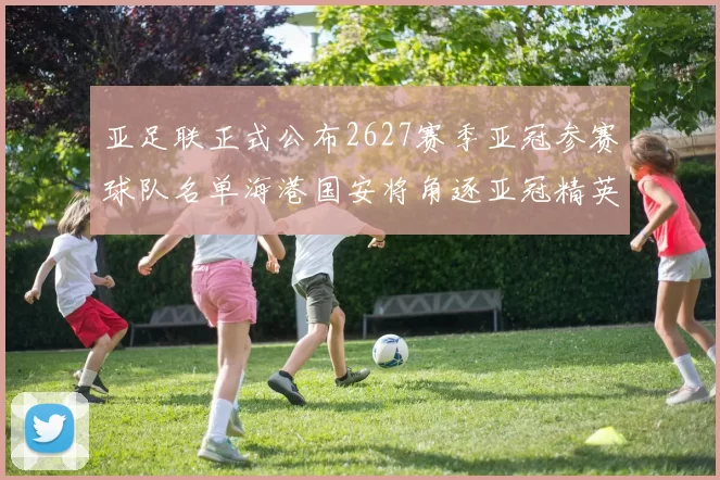 亚足联正式公布2627赛季亚冠参赛球队名单海港国安将角逐亚冠精英联赛