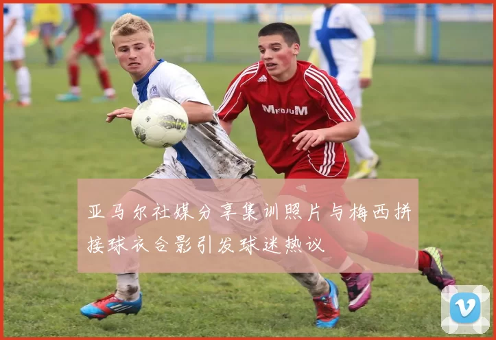 亚马尔社媒分享集训照片与梅西拼接球衣合影引发球迷热议