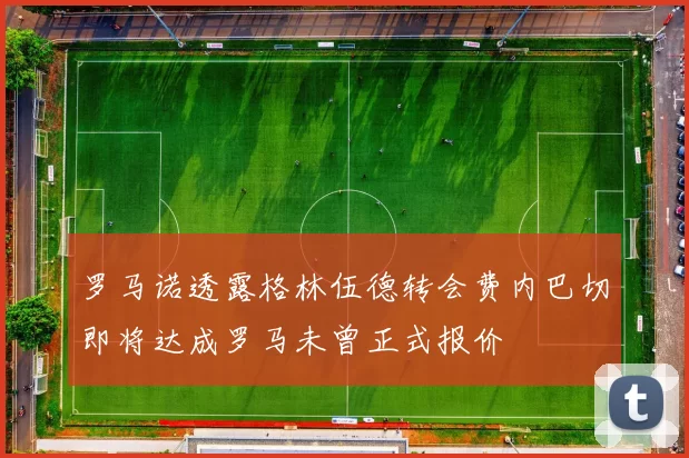 罗马诺透露格林伍德转会费内巴切即将达成罗马未曾正式报价