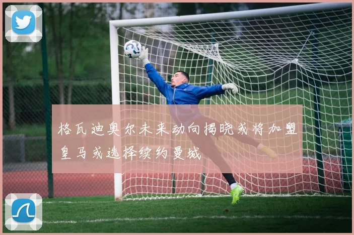 格瓦迪奥尔未来动向揭晓或将加盟皇马或选择续约曼城