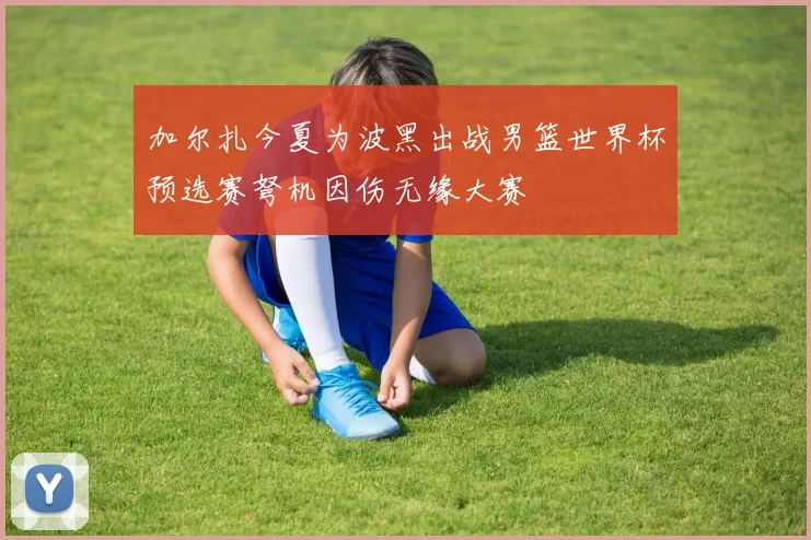 加尔扎今夏为波黑出战男篮世界杯预选赛弩机因伤无缘大赛