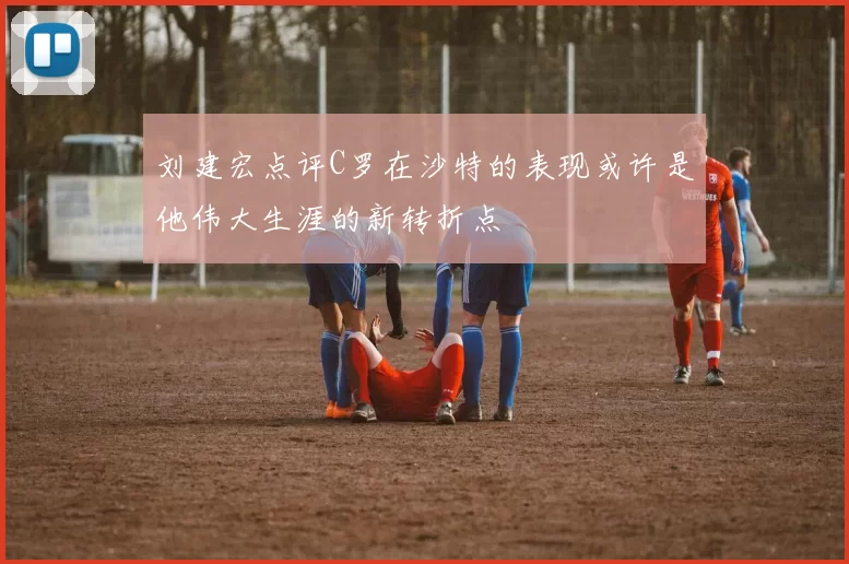 刘建宏点评C罗在沙特的表现或许是他伟大生涯的新转折点