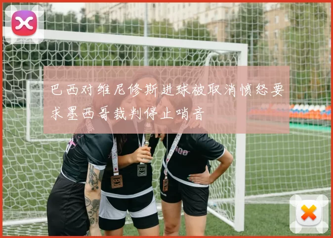 巴西对维尼修斯进球被取消愤怒要求墨西哥裁判停止哨音
