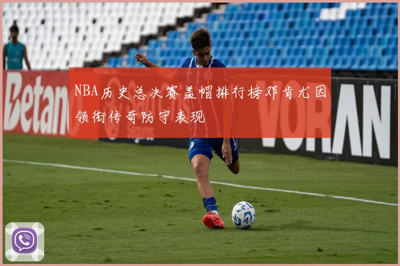 NBA历史总决赛盖帽排行榜邓肯尤因领衔传奇防守表现