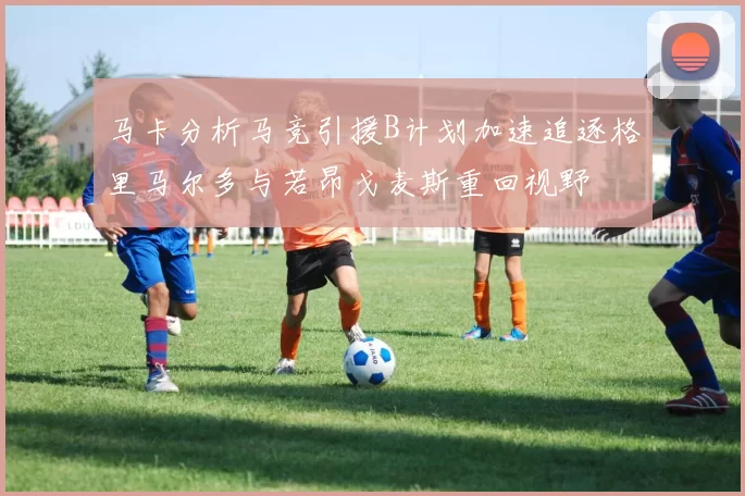 马卡分析马竞引援B计划加速追逐格里马尔多与若昂戈麦斯重回视野