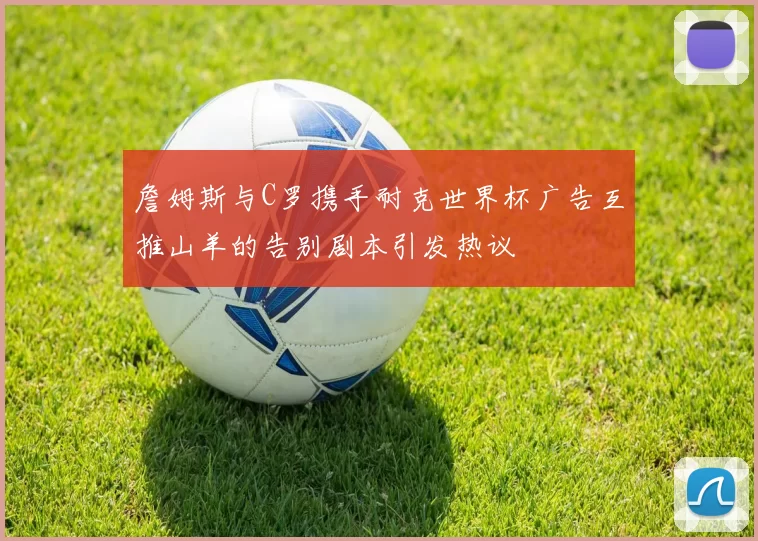 詹姆斯与C罗携手耐克世界杯广告互推山羊的告别剧本引发热议