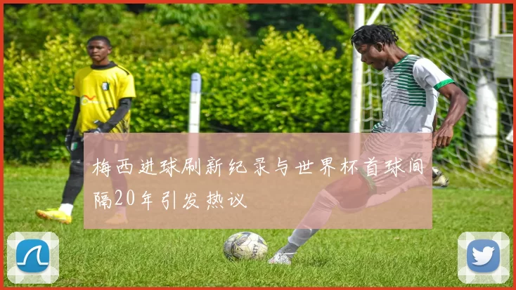 梅西进球刷新纪录与世界杯首球间隔20年引发热议
