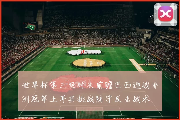 世界杯第三场对决前瞻巴西迎战非洲冠军土耳其挑战防守反击战术