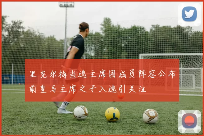 里克尔梅当选主席团成员阵容公布前皇马主席之子入选引关注