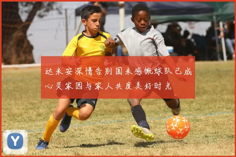 达米安深情告别国米感慨球队已成心灵家园与家人共度美好时光