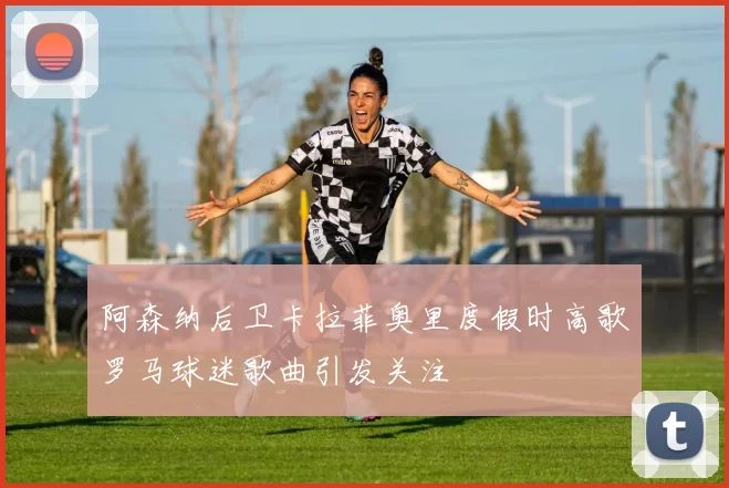 阿森纳后卫卡拉菲奥里度假时高歌罗马球迷歌曲引发关注