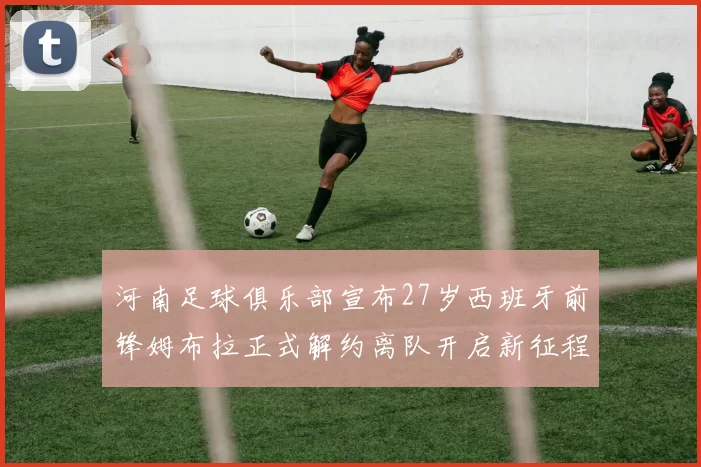 河南足球俱乐部宣布27岁西班牙前锋姆布拉正式解约离队开启新征程