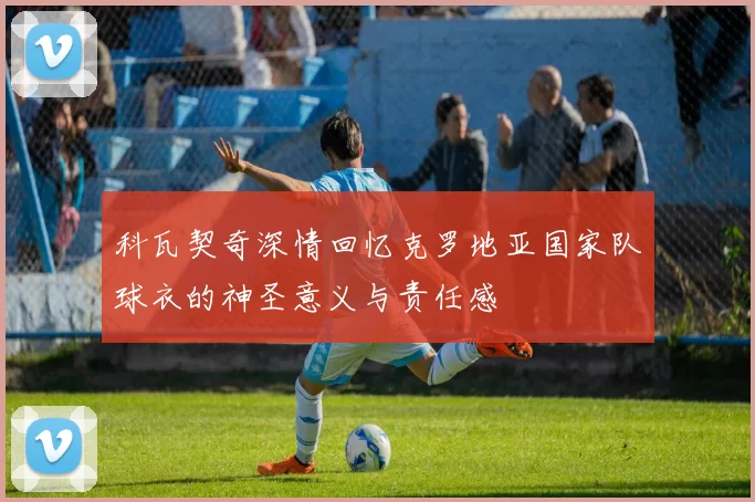 科瓦契奇深情回忆克罗地亚国家队球衣的神圣意义与责任感