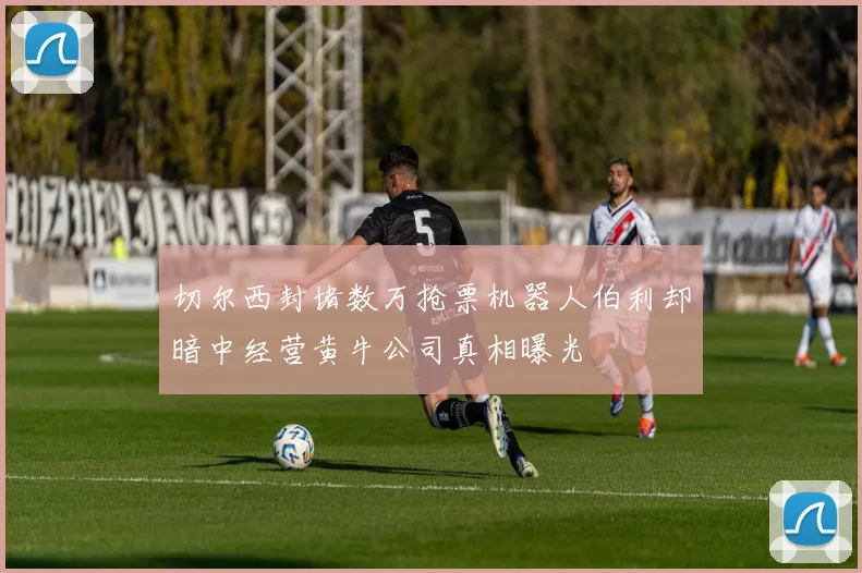 切尔西封堵数万抢票机器人伯利却暗中经营黄牛公司真相曝光